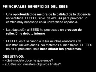 PRINCIPALES BENEFICIOS DEL EEES Una  oportunidad de mejora de la calidad de la docencia  universitaria. El EEES sirve  de  excusa  para provocar un cambio muy necesario en la universidad española. La adaptación al EEES ha provocado un  proceso de reflexión y debate interno El EEES está sacando a la luz muchas realidades de nuestras universidades. No matemos al mensajero. El EEES no es el problema, sólo  hace aflorar los problemas . OBEJETIVOS : - ¿Qué modelo docente queremos? - ¿Cuáles son nuestros objetivos finales? 