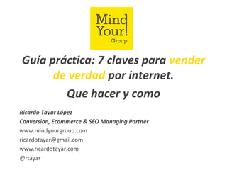 Guía práctica: 7 claves para vender
de verdad por internet.
Que hacer y como
Ricardo Tayar López
Conversion, Ecommerce & SEO Managing Partner
www.mindyourgroup.com
ricardotayar@gmail.com
www.ricardotayar.com
@rtayar
 