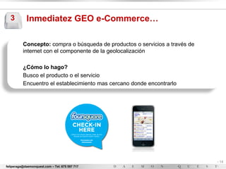 3         Inmediatez GEO e-Commerce…

          Concepto: compra o búsqueda de productos o servicios a través de
          internet con el componente de la geolocalización

          ¿Cómo lo hago?
          Busco el producto o el servicio
          Encuentro el establecimiento mas cercano donde encontrarlo




                                                                             - 14
feliperaga@daemonquest.com – Tel. 675 597 717                                -
 