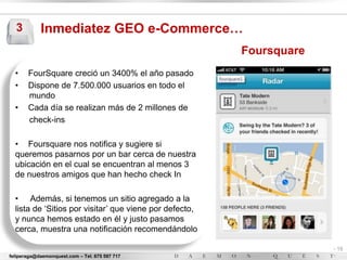 3         Inmediatez GEO e-Commerce…
                                                         Foursquare
  •    FourSquare creció un 3400% el año pasado
  •    Dispone de 7.500.000 usuarios en todo el
       mundo
  •    Cada día se realizan más de 2 millones de
       check-ins

  • Foursquare nos notifica y sugiere si
  queremos pasarnos por un bar cerca de nuestra
  ubicación en el cual se encuentran al menos 3
  de nuestros amigos que han hecho check In

  • Además, si tenemos un sitio agregado a la
  lista de „Sitios por visitar‟ que viene por defecto,
  y nunca hemos estado en él y justo pasamos
  cerca, muestra una notificación recomendándolo

                                                                      - 15
feliperaga@daemonquest.com – Tel. 675 597 717                         -
 