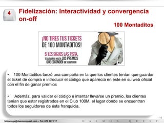 4         Fidelización: Interactividad y convergencia
            on-off
                                                            100 Montaditos




  • 100 Montaditos lanzó una campaña en la que los clientes tenían que guardar
  el ticket de compra e introducir el código que aparecía en éste en su web oficial
  con el fin de ganar premios

  • Además, para validar el código e intentar llevarse un premio, los clientes
  tenían que estar registrados en el Club 100M, el lugar donde se encuentran
  todos los seguidores de ésta franquicia.

                                                                                      - 18
feliperaga@daemonquest.com – Tel. 675 597 717                                         -
 