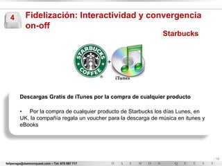 4         Fidelización: Interactividad y convergencia
            on-off
                                                               Starbucks




        Descargas Gratis de iTunes por la compra de cualquier producto

        • Por la compra de cualquier producto de Starbucks los días Lunes, en
        UK, la compañía regala un voucher para la descarga de música en itunes y
        eBooks




                                                                                   - 19
feliperaga@daemonquest.com – Tel. 675 597 717                                      -
 