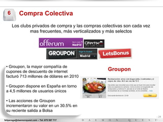 6         Compra Colectiva
      Los clubs privados de compra y las compras colectivas son cada vez
               mas frecuentes, más verticalizados y más selectos




 • Groupon, la mayor compañía de
 cupones de descuento de internet                  Groupon
 facturó 713 millones de dólares en 2010

 • Groupon dispone en España en torno
 a 4,5 millones de usuarios únicos

 • Las acciones de Groupon
 incrementaron su valor en un 30.5% en
 su reciente salida a Bolsa
                                                                           - 24
feliperaga@daemonquest.com – Tel. 675 597 717                              -
 