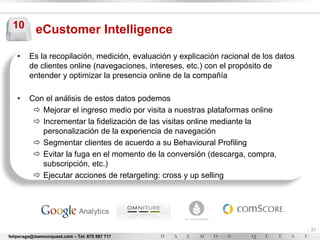 10        eCustomer Intelligence

   •     Es la recopilación, medición, evaluación y explicación racional de los datos
         de clientes online (navegaciones, intereses, etc.) con el propósito de
         entender y optimizar la presencia online de la compañía

   •     Con el análisis de estos datos podemos
           Mejorar el ingreso medio por visita a nuestras plataformas online
           Incrementar la fidelización de las visitas online mediante la
            personalización de la experiencia de navegación
           Segmentar clientes de acuerdo a su Behavioural Profiling
           Evitar la fuga en el momento de la conversión (descarga, compra,
            subscripción, etc.)
           Ejecutar acciones de retargeting: cross y up selling




                                                                                        - 31
feliperaga@daemonquest.com – Tel. 675 597 717                                           -
 
