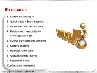 En resumen
     1. Cambio de paradigma

     2. Social Media y Social Shopping

     3. Inmediatez GEO e-Commerce

     4. Fidelización: Interactividad y
           convergencia on-off

     5. Nuevos derivadores de demanda

     6. Compra colectiva

     7. Realidad Aumentada

     8. Globalización de Internet

     9. Reputación online

     10. eCustomer Intelligence
                                                - 35
feliperaga@daemonquest.com – Tel. 675 597 717   -
 