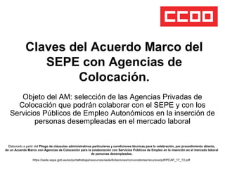 Claves del Acuerdo Marco del
SEPE con Agencias de
Colocación.
Objeto del AM: selección de las Agencias Privadas de
Colocación que podrán colaborar con el SEPE y con los
Servicios Públicos de Empleo Autonómicos en la inserción de
personas desempleadas en el mercado laboral
Elaborado a partir del Pliego de cláusulas administrativas particulares y condiciones técnicas para la celebración, por procedimiento abierto,
de un Acuerdo Marco con Agencias de Colocación para la colaboración con Servicios Públicos de Empleo en la inserción en el mercado laboral
de personas desempleadas.
https://sede.sepe.gob.es/es/portaltrabaja/resources/sede/licitaciones/convocatorias/recursos/pdf/PCAP_17_13.pdf
 