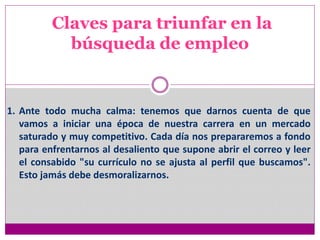 Claves para triunfar en la
búsqueda de empleo
1. Ante todo mucha calma: tenemos que darnos cuenta de que
vamos a iniciar una época de nuestra carrera en un mercado
saturado y muy competitivo. Cada día nos prepararemos a fondo
para enfrentarnos al desaliento que supone abrir el correo y leer
el consabido "su currículo no se ajusta al perfil que buscamos".
Esto jamás debe desmoralizarnos.
 