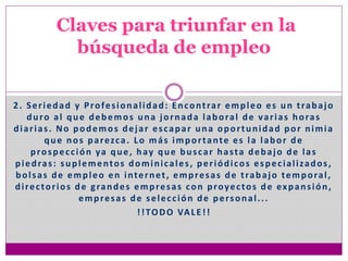 2. Seriedad y Profesionalidad: Encontrar empleo es un trabajo
duro al que debemos una jornada laboral de varias horas
diarias. No podemos dejar escapar una oportunidad por nimia
que nos parezca. Lo más importante es la labor de
prospección ya que, hay que buscar hasta debajo de las
piedras: suplementos dominicales, periódicos especializados,
bolsas de empleo en internet, empresas de trabajo temporal,
directorios de grandes empresas con proyectos de expansión,
empresas de selección de personal...
!!TODO VALE!!
Claves para triunfar en la
búsqueda de empleo
 
