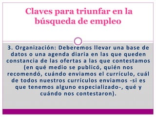 3. Organización: Deberemos llevar una base de
datos o una agenda diaria en las que queden
constancia de las ofertas a las que contestamos
(en qué medio se publicó, quién nos
recomendó, cuándo enviamos el currículo, cuál
de todos nuestros currículos enviamos -si es
que tenemos alguno especializado-, qué y
cuándo nos contestaron).
Claves para triunfar en la
búsqueda de empleo
 