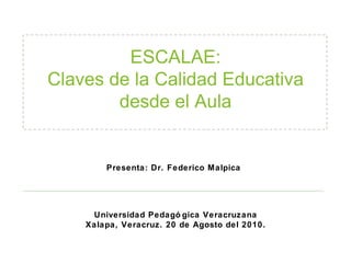 ESCALAE: Claves de la Calidad Educativa desde el Aula Universidad Pedagógica Veracruzana Xalapa, Veracruz. 20 de Agosto del 2010. Presenta: Dr. Federico Malpica 