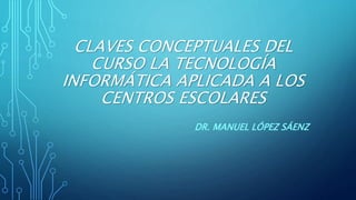 CLAVES CONCEPTUALES DEL
CURSO LA TECNOLOGÍA
INFORMÁTICA APLICADA A LOS
CENTROS ESCOLARES
DR. MANUEL LÓPEZ SÁENZ
 
