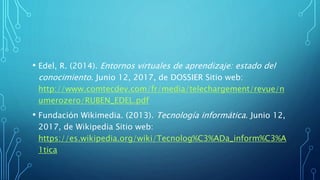 • Edel, R. (2014). Entornos virtuales de aprendizaje: estado del
conocimiento. Junio 12, 2017, de DOSSIER Sitio web:
http://www.comtecdev.com/fr/media/telechargement/revue/n
umerozero/RUBEN_EDEL.pdf
• Fundación Wikimedia. (2013). Tecnología informática. Junio 12,
2017, de Wikipedia Sitio web:
https://es.wikipedia.org/wiki/Tecnolog%C3%ADa_inform%C3%A
1tica
 
