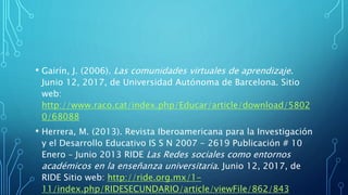 • Gairín, J. (2006). Las comunidades virtuales de aprendizaje.
Junio 12, 2017, de Universidad Autónoma de Barcelona. Sitio
web:
http://www.raco.cat/index.php/Educar/article/download/5802
0/68088
• Herrera, M. (2013). Revista Iberoamericana para la Investigación
y el Desarrollo Educativo IS S N 2007 - 2619 Publicación # 10
Enero – Junio 2013 RIDE Las Redes sociales como entornos
académicos en la enseñanza universitaria. Junio 12, 2017, de
RIDE Sitio web: http://ride.org.mx/1-
11/index.php/RIDESECUNDARIO/article/viewFile/862/843
 