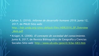 • Jahan, S. (2016). Informe de desarrollo humano 2016. Junio 12,
2017, de PNUD Sitio web:
http://hdr.undp.org/sites/default/files/HDR2016_SP_Overview
_Web.pdf
• Krüger, K. (2006). El concepto de sociedad del conocimiento.
Junio 8, 2017, de Revista Bibliográfica de Geografía y Ciencias
Sociales Sitio web: http://www.ub.edu/geocrit/b3w-683.htm
 