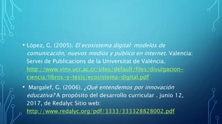 • López, G. (2005). El ecosistema digital: modelos de
comunicación, nuevos medios y público en internet. Valencia:
Servei de Publicacions de la Universitat de Valéncia.
http://www.vinv.ucr.ac.cr/sites/default/files/divulgacion-
ciencia/libros-y-tesis/ecosistema-digital.pdf
• Margalef, G. (2006). ¿Qué entendemos por innovación
educativa? A propósito del desarrollo curricular . junio 12,
2017, de Redalyc Sitio web:
http://www.redalyc.org/pdf/3333/333328828002.pdf
 