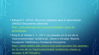 • Rabajoli G. (2012). Recursos digitales para el aprendizaje.
UNESCO Documento obtenido:
http://brd.unid.edu.mx/recursos-digitales-para-el-
aprendizaje/
• Reig D. & Vílchez L. F. 2013 Los jóvenes en la era de la
hiperconectividad: tendencias, claves y miradas. Madrid.
Fundación Telefónica y Fundación Encuentro.
http://www.redetis.iipe.unesco.org/publicaciones/los-jovenes-
en-la-era-de-la-hiperconectividad-tendencias-claves-y-
miradas/#.WT7XSsZJl1s
 