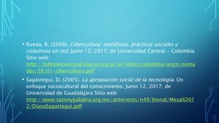• Rueda, R. (2008). Cibercultura: metáforas, prácticas sociales y
colectivos en red. Junio 12, 2017, de Universidad Central - Colombia
Sitio web:
http://bibliotecavirtual.clacso.org.ar/ar/libros/colombia/iesco/noma
das/28/01-cibercultura.pdf
• Sagástegui, D. (2005). La apropiación social de la tecnología. Un
enfoque sociocultural del conocimiento. Junio 12, 2017, de
Universidad de Guadalajara Sitio web:
http://www.razonypalabra.org.mx/anteriores/n49/bienal/Mesa%201
2/DianaSagastegui.pdf
 