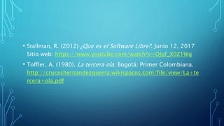 • Stallman, R. (2012) ¿Que es el Software Libre?. Junio 12, 2017
Sitio web: https://www.youtube.com/watch?v=OJqf_X0Z1Wg
• Toffler, A. (1980). La tercera ola. Bogotá: Primer Colombiana.
http://cruceshernandezguerra.wikispaces.com/file/view/La+te
rcera+ola.pdf
 