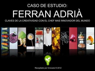 CASO DE ESTUDIO:

     FERRAN ADRIÀ
CLAVES DE LA CREATIVIDAD CON EL CHEF MAS INNOVADOR DEL MUNDO




                     Recopilado por Innovare © 2012
 