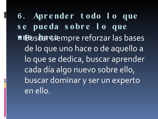 6. Aprender todo lo que se pueda sobre lo que uno hace Buscar siempre reforzar las bases de lo que uno hace o de aquello a lo que se dedica, buscar aprender cada día algo nuevo sobre ello, buscar dominar y ser un experto en ello. 