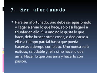 7. Ser afortunado Para ser afortunado, uno debe ser apasionado y llegar a amar lo que hace, sólo así llegará a triunfar en ello. Si a uno no le gusta lo que hace, debe buscar otras cosas, o dedicarse a ellas a tiempo parcial hasta que pueda hacerlas a tiempo completo. Uno nunca será exitoso, saludable y feliz si no hace lo que ama. Hacer lo que uno ama y hacerlo con pasión. 