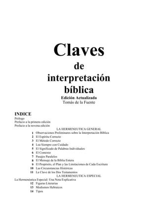 Claves
de
interpretación
bíblica
Edición Actualizada
Tomás de la Fuente
INDICE
Prólogo
Prefacio a la primera edición
Prefacio a la novena edición
LA HERMENEUTICA GENERAL
1 Observaciones Preliminares sobre la Interpretación Bíblica
2 El Espíritu Correcto
3 El Método Correcto
4 Lea Siempre con Cuidado
5 El Significado de Palabras Individuales
6 El Contexto
7 Pasajes Paralelos
8 El Mensaje de la Biblia Entera
9 El Propósito, el Plan y las Limitaciones de Cada Escritura
10 Las Circunstancias Históricas
11 La Clave de los Dos Testamentos
LA HERMENEUTICA ESPECIAL
La Hermenéutica Especial: Una Nota Explicativa
12 Figuras Literarias
13 Modismos Hebraicos
14 Tipos
 