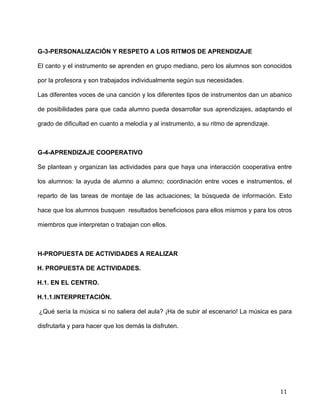  
	
  
	
  
	
  
11	
  
G-3-PERSONALIZACIÓN Y RESPETO A LOS RITMOS DE APRENDIZAJE	
  
El canto y el instrumento se aprenden en grupo mediano, pero los alumnos son conocidos
por la profesora y son trabajados individualmente según sus necesidades. 	
  
Las diferentes voces de una canción y los diferentes tipos de instrumentos dan un abanico
de posibilidades para que cada alumno pueda desarrollar sus aprendizajes, adaptando el
grado de dificultad en cuanto a melodía y al instrumento, a su ritmo de aprendizaje.	
  
G-4-APRENDIZAJE COOPERATIVO	
  
Se plantean y organizan las actividades para que haya una interacción cooperativa entre
los alumnos: la ayuda de alumno a alumno; coordinación entre voces e instrumentos, el
reparto de las tareas de montaje de las actuaciones; la búsqueda de información. Esto
hace que los alumnos busquen resultados beneficiosos para ellos mismos y para los otros
miembros que interpretan o trabajan con ellos.	
  
	
  
H-PROPUESTA DE ACTIVIDADES A REALIZAR	
  
H. PROPUESTA DE ACTIVIDADES.	
  
H.1. EN EL CENTRO.	
  
H.1.1.INTERPRETACIÓN.	
  
¿Qué sería la música si no saliera del aula? ¡Ha de subir al escenario! La música es para
disfrutarla y para hacer que los demás la disfruten.	
  
 