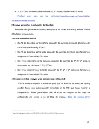 
	
  
	
  
	
  
13	
  
● 2º y 3º Ciclo: tocan una obra en flauta a 2 ó 3 voces y cantan otra a 2 voces.	
  
Pinchad aquí para ver las partituras.2https://docs.google.com/folder/d/0B7gE-­‐
Rc97XsRSzRlYmJwN3E3RG8/edit	
  
2-Ensayo general de la actuación de Navidad:	
  
Acudimos al lugar de la actuación y ensayamos las obras, entradas y salidas. Vemos
dificultades e imprevistos.	
  
3-Actuaciones de Navidad:	
  
● Día 18 de diciembre por la mañana actuación de alumnos de infantil. El aforo serán
los alumnos de Infantil y 1º ciclo. 	
  
● Día 18 de diciembre por la tarde actuación de alumnos de infantil para familiares y
amigos de la Comunidad Educativa.	
  
● Día 19 de diciembre por la mañana actuación de alumnos de 1º 2ºy 3º Ciclo. El
aforo serán los alumnos 1º, 2º y 3ºCiclo. 	
  
● Día 19 de diciembre por la tarde actuación de 1º, 2º y 3º ciclo para familiares y
amigos de la Comunidad Educativa.	
  
4-Grabación de los ensayos y las actuaciones en Navidad:	
  
En los ensayos se graba la actuación para que los alumnos se vean y se oigan y
puedan hacer una autoevaluación inmediata en la PDI que haga mejorar la
interpretación. Estas grabaciones, solo el audio, se cuelgan en los blogs del
profesorado del centro o en el blog de música. (Blog de música 2012-
	
  	
  	
  	
  	
  	
  	
  	
  	
  	
  	
  	
  	
  	
  	
  	
  	
  	
  	
  	
  	
  	
  	
  	
  	
  	
  	
  	
  	
  	
  	
  	
  	
  	
  	
  	
  	
  	
  	
  	
  	
  	
  	
  	
  	
  	
  	
  	
  	
  	
  	
  	
  	
  	
  	
  	
  	
  	
  	
  	
  	
  
2	
  https://drive.google.com/folderview?id=0B7gE-­‐Rc97XsRTGhoYm1HM0wyYTQ&usp=sharing	
  
 