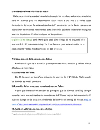  
	
  
	
  
	
  
15	
  
6-Preparación de la actuación de Fallas.	
  
Cada curso prepara una obra: repertorio de canciones populares valencianas adaptadas
para los alumnos para su interpretación. Estas serán a una voz o a varias voces
dependiendo del curso. En esta audición los de 2º se estrenan con la flauta. Las obras se
acompañan de diferentes instrumentos. Este año hemos pedido la colaborarán de algunos
alumnos de prácticas. Pinchad aquí para ver las partituras.	
  
El proceso de trabajo para Infantil para cada ciclo o etapa se ha expuesto en el
apartado B.1.1 El proceso de trabajo de 2º de Primaria, para esta actuación, da un
paso adelante y está a mitad camino de los dos procesos.	
  
	
  
7-Ensayo general de la actuación de Fallas:	
  
Acudimos al lugar de la actuación y ensayamos las obras, entradas y salidas. Vemos
dificultades e imprevistos.	
  
8-Actuaciones de Fallas:	
  
Día 13 de marzo por la mañana actuación de alumnos de 1º 2º 3ºCiclo. El aforo serán
los alumnos de Infantil y Primaria.	
  
9-Grabación de los ensayos y las actuaciones en Fallas:	
  
Al igual que en Navidad los ensayos se graba para que los alumnos se vean y se oigan
y puedan hacer una autoevaluación inmediata en la PDI para mejorar la interpretación. El
audio se cuelga en los blogs del profesorado del centro o en el blog de música. Blog de
música.6
http://musicaexploradora.blogspot.com.es/2012/03/6-­‐valencia-­‐maestro-­‐padilla.html	
  
10-Audición, valoración actuaciones Fallas. 	
  
	
  	
  	
  	
  	
  	
  	
  	
  	
  	
  	
  	
  	
  	
  	
  	
  	
  	
  	
  	
  	
  	
  	
  	
  	
  	
  	
  	
  	
  	
  	
  	
  	
  	
  	
  	
  	
  	
  	
  	
  	
  	
  	
  	
  	
  	
  	
  	
  	
  	
  	
  	
  	
  	
  	
  	
  	
  	
  	
  	
  	
  
6	
  http://musicaexploradora.blogspot.com.es/2012/03/6-­‐valencia-­‐maestro-­‐padilla.html	
  
 