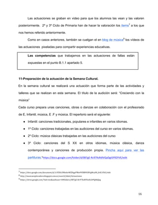  
	
  
	
  
	
  
16	
  
Las actuaciones se graban en video para que los alumnos las vean y las valoren
posteriormente. 2º y 3º Ciclo de Primaria han de hacer la valoración los ítems7
a los que
nos hemos referido anteriormente.	
  
Como en casos anteriores, también se cuelgan el en blog de música8
los vídeos de
las actuaciones pixeladas para compartir experiencias educativas.	
  
Las competencias que trabajamos en las actuaciones de fallas están
expuestas en el punto B.1.1 apartado 5.	
  
	
  
11-Preparación de la actuación de la Semana Cultural.	
  
En la semana cultural se realizará una actuación que forma parte de las actividades y
talleres que se realizan en esta semana. El título de la audición será: “Creciendo con la
música”	
  
Cada curso prepara unas canciones, obras o danzas en colaboración con el profesorado
de E. Infantil, música, E .F y música. El repertorio será el siguiente:	
  
● Infantil: canciones tradicionales, populares e infantiles en varios idiomas.	
  
● 1º Ciclo: canciones trabajadas en las audiciones del curso en varios idiomas.	
  
● 2º Ciclo: música clásicas trabajadas en las audiciones del curso	
  
● 3º Ciclo: canciones del S XX en otros idiomas, música clásica, danza
contemporánea y canciones de producción propia. Pincha aquí	
   para ver las
partituras.9https://docs.google.com/folder/d/0B7gE-­‐Rc97XsRdlVQaDgtSFRZYVE/edit	
  
	
  	
  	
  	
  	
  	
  	
  	
  	
  	
  	
  	
  	
  	
  	
  	
  	
  	
  	
  	
  	
  	
  	
  	
  	
  	
  	
  	
  	
  	
  	
  	
  	
  	
  	
  	
  	
  	
  	
  	
  	
  	
  	
  	
  	
  	
  	
  	
  	
  	
  	
  	
  	
  	
  	
  	
  	
  	
  	
  	
  	
  
7	
  https://docs.google.com/document/d/1cVZ0LUNbxhvWZXtgyFMw9VlBB9URVgMry00_0rK1VhU/edit	
  
8	
  http://musicaexploradora.blogspot.com.es/search/label/Actuaciones	
  
9	
  https://drive.google.com/?tab=mo&authuser=0#folders/0B7gE-­‐Rc97XsRVExIb2tPQjNjQzg	
  
 