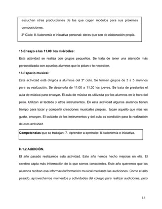  
	
  
	
  
	
  
18	
  
escuchan otras producciones de las que cogen modelos para sus próximas
composiciones.	
  
3º Ciclo: 8-Autonomía e iniciativa personal: obras que son de elaboración propia.	
  
	
  
15-Ensayo a las 11.00 los miércoles: 	
  
Esta actividad se realiza con grupos pequeños. Se trata de tener una atención más
personalizada con aquellos alumnos que lo pidan o lo necesiten. 	
  
16-Espacio musical:	
  
Esta actividad está dirigida a alumnos del 3º ciclo. Se forman grupos de 3 a 5 alumnos
para su realización. Se desarrolla de 11.00 a 11.30 los jueves. Se trata de prestarles el
aula de música para ensayar. El aula de música es utilizada por los alumnos en la hora del
patio. Utilizan el teclado y otros instrumentos. En esta actividad algunos alumnos tienen
tiempo para tocar y compartir creaciones musicales propias, tocan aquello que más les
gusta, ensayan. El cuidado de los instrumentos y del aula es condición para la realización
de esta actividad.	
  
Competencias que se trabajan: 7- Aprender a aprender. 8-Autonomía e iniciativa.	
  
	
  
H.1.2.AUDICIÓN.	
  
El año pasado realizamos esta actividad. Este año hemos hecho mejoras en ella. El
cerebro capta más información de la que somos conscientes. Este año queremos que los
alumnos reciban esa información/formación musical mediante las audiciones. Como el año
pasado, aprovechamos momentos y actividades del colegio para realizar audiciones, pero
 