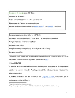  
	
  
	
  
	
  
22	
  
	
  
El proceso de trabajo para el 3º Ciclo:	
  
-Medición de la melodía.	
  
-Reconocimiento de series de notas que se repiten.	
  
-Búsqueda en la Web del compositor y la obra.	
  
-Enlazar la información encontrada en mestre a casa14
y en edmodo. Valoración. 	
  
	
  
Competencias que se desarrollan en el 3º Ciclo:	
  
-Competencia matemática (medición del tiempo, reconocimiento de series)	
  
-Competencia conocimiento mundo físico.	
  
-Competencia artística.	
  
-Competencia lingüística (lenguaje musical y texto si lo tuviere)	
  
-Competencia digital.	
  
En clase con los tutores las audiciones se realizan mientras los alumnos hacen ciertas
actividades. Estas audiciones se pueden ver detalladas aquí15
.	
  
H.1.3.LENGUAJE	
  
El lenguaje musical aparece en el proceso de trabajo las actividades de la interpretación
(acción) y la audición (reflexión) Pero hay una actividad más que no está incluida en las
acciones anteriores.	
  
20-Trabajo individual en los cuadernos de Lenguaje Musical 16
elaborados por la
profesora de música del Centro.	
  
	
  	
  	
  	
  	
  	
  	
  	
  	
  	
  	
  	
  	
  	
  	
  	
  	
  	
  	
  	
  	
  	
  	
  	
  	
  	
  	
  	
  	
  	
  	
  	
  	
  	
  	
  	
  	
  	
  	
  	
  	
  	
  	
  	
  	
  	
  	
  	
  	
  	
  	
  	
  	
  	
  	
  	
  	
  	
  	
  	
  	
  
14	
  http://mestreacasa.gva.es/web/exploradorandres	
  
15	
  https://docs.google.com/document/d/1wSvOVPWvTXiekQEbkxELh-­‐xZWLcMBp2YXu4ZZBNhbwI/edit?usp=sharing	
  
 