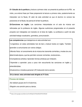  
	
  
	
  
	
  
23	
  
21- Estudio de la partitura y lectura a primera vista: se presenta la partitura en la PDI, se
mide y se entona frase por frase preparando la lectura a primera vista, posteriormente se
interpretar con la flauta. El valor de esta actividad es que el alumno no conoce las
posiciones en la flauta, las piensa él al leer la partitura.	
  
22-Canciones en inglés. Las canciones interpretadas en el aula de música son
reforzadas por la profesora de inglés. Algunas audiciones programadas en el presente
proyecto son trabajadas con karaoke en el área de inglés. La profesora a partir de esta
actividad trabaja vocabulario, gramática, pronunciación.	
  
Las competencias que trabajamos en esta actividad son:	
  
1-Lingüística: en estas actividades han de leer y traducir textos en inglés. También
aprenden a comunicarse con varios códigos.	
  
3-Mundo físico: el conocimiento de la música les transmite corrientes y modas de una
determinada época, que les permiten conocer corrientes, revoluciones... 	
  
6-Competencia artística: Aprenden formas artísticas por imitación. 	
  
7-Aprender a aprender: poco a poco irán escuchando las canciones en inglés y
entendiéndolas.	
  
8-Autonomía e iniciativa personal: (6º) traducción de la canción.	
  
23-La danza: esta actividad está dirigida al 3º Ciclo. 	
  
Proceso de trabajo: 	
  
-Se realizan grupos de 5 ó 6 alumnos.	
  
-Elegirán una canción para su danza. 	
  
	
  	
  	
  	
  	
  	
  	
  	
  	
  	
  	
  	
  	
  	
  	
  	
  	
  	
  	
  	
  	
  	
  	
  	
  	
  	
  	
  	
  	
  	
  	
  	
  	
  	
  	
  	
  	
  	
  	
  	
  	
  	
  	
  	
  	
  	
  	
  	
  	
  	
  	
  	
  	
  	
  	
  	
  	
  	
  	
  	
  	
  	
  	
  	
  	
  	
  	
  	
  	
  	
  	
  	
  	
  	
  	
  	
  	
  	
  	
  	
  	
  	
  	
  	
  	
  	
  	
  	
  	
  	
  	
  	
  	
  	
  	
  	
  	
  	
  	
  	
  	
  	
  	
  	
  	
  	
  	
  	
  	
  	
  	
  	
  	
  	
  	
  	
  	
  	
  	
  	
  	
  	
  	
  	
  	
  	
  	
  	
  	
  	
  	
  	
  	
  	
  	
  	
  	
  	
  	
  	
  	
  	
  	
  	
  	
  	
  	
  	
  	
  	
  	
  	
  	
  	
  	
  	
  	
  	
  	
  	
  	
  	
  	
  	
  	
  	
  	
  	
  	
  	
  	
  	
  	
  	
  	
  	
  	
  	
  	
  	
  	
  	
  	
  	
  	
  	
  	
  	
  	
  	
  	
  	
  	
  	
  	
  	
  	
  	
  	
  	
  	
  	
  	
  	
  	
  	
  	
  	
  
16	
  https://drive.google.com/folderview?id=0B7gE-­‐Rc97XsRaDRwNTFfeTdHYjA#	
  
 