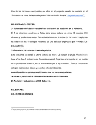  
	
  
	
  
	
  
25	
  
Una de las canciones compuestas por ellos en el proyecto pasado fue cantada en el
“Encuentro de coros de la escuela pública” del seminario “Amadé”. Se puede ver aquí17
.	
  
	
  
H.2. FUERA DEL CENTRO:	
  
24-Participación en el XIII encuentro de villancicos de escolares en la Rambleta.	
  
El 5 de diciembre acudimos al Palau para actuar delante de otros 10 colegios, 250
alumnos y familiares de estos. Esta actividad combina la actuación del propio colegio con
la audición de los 10 colegios restantes. Es una actividad organizada por PROYECTOS
EDUCATIVOS.	
  
25-Encuentro de coros de la escuela pública.	
  
Este encuentro se realiza la última semana de Mayo. Lo realizan el grupo Amadé desde
hace años. Son 5 profesores de Educación musical. Organizan el encuentro en un pueblo
de la provincia de Valencia, en un teatro cedido por el ayuntamiento. Somos 10 coros de
colegios públicos que actúan y escuchar a los demás coros. 	
  
A continuación se proponen actividades que no están concretadas.	
  
26-Visita al politécnico a conocer música tradicional valenciana	
  
27-Audición y actuación en el IES Cabanyal.	
  
	
  
H.3. EN CASA	
  
H.3.1.REDES SOCIALES	
  
	
  	
  	
  	
  	
  	
  	
  	
  	
  	
  	
  	
  	
  	
  	
  	
  	
  	
  	
  	
  	
  	
  	
  	
  	
  	
  	
  	
  	
  	
  	
  	
  	
  	
  	
  	
  	
  	
  	
  	
  	
  	
  	
  	
  	
  	
  	
  	
  	
  	
  	
  	
  	
  	
  	
  	
  	
  	
  	
  	
  	
  
17	
  https://drive.google.com/file/d/0B7gE-­‐Rc97XsRa0VTNmUtMFEwRGs/edit?usp=sharing	
  
 