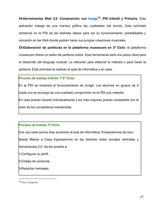  
	
  
	
  
	
  
27	
  
34-Herramientas Web 2.0. Composición con Inutge18
: PDI Infantil y Primaria. Esta
aplicación trabaja de una manera gráfica las cualidades del sonido. Esta actividad
comienza en la PDI de las distintas clases para ver su funcionamiento, posibilidades y
ubicación en las Web donde podrán hacer sus propias creaciones musicales.	
  
35-Elaboración de partituras en la plataforma musescore en 3º Ciclo: la plataforma
musescore ofrece un editor de partitura online. Esta herramienta será una pieza clave para
el desarrollo del lenguaje musical. La utilizarán para elaborar la melodía o para hacer la
partitura. Esta actividad la realizan el aula de informática y en casa.	
  
Proceso de trabajo Infantil, 1º2º Ciclo:	
  
En la PDI se mostrará el funcionamiento de Inutge. Los alumnos en grupos de 4
(cada uno se encarga de una cualidad) compondrán en la PDI una melodía.	
  
En casa podrán hacerlo individualmente y los más mayores podrán compartirla con el
resto de los compañeros insertandola. 	
  
	
  
Proceso de trabajo 3º Ciclo:	
  
Una vez cada quince días acudimos al aula de informática. Empezaremos de cero. 	
  
Desde Mestre a Casa ingresaremos en las distintas redes sociales verticales y
herramientas 2.0. Se les enseña a:	
  
1-Configurar su perfil.	
  
2-Código de conducta.	
  
3-Redactar mensajes.	
  
	
  	
  	
  	
  	
  	
  	
  	
  	
  	
  	
  	
  	
  	
  	
  	
  	
  	
  	
  	
  	
  	
  	
  	
  	
  	
  	
  	
  	
  	
  	
  	
  	
  	
  	
  	
  	
  	
  	
  	
  	
  	
  	
  	
  	
  	
  	
  	
  	
  	
  	
  	
  	
  	
  	
  	
  	
  	
  	
  	
  	
  
18	
  http://inudge.net/	
  
 