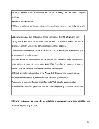  
	
  
	
  
	
  
28	
  
4-Insertar videos, fotos...Enseñarles lo que es el código embed para compartir
archivos.	
  
5-Realizar los exámenes.	
  
6-Utilizar el editor de partituras: notación, figuras, instrumentos, velocidad y compartir.	
  
	
  
Las competencias que trabajamos en las actividades Tic (23, 24, 25, 26) son:	
  
1-Lingüística: en estas actividades han de leer y elaborar textos en varios
idiomas. También aprenden a comunicarse con varios códigos.	
  
2-Matemática: en el editor de partituras ha de conocer el compás y las figuras que
le corresponde a cada sonido.	
  
3-Mundo físico: el conocimiento de la música les transmite unas sensaciones,
unos estilos, propios de cada lugar geográfico, basados en escalas, arpegios,
ritmos... que les permiten conocer la identidad de un pueblo.	
  
4-Digital: aprenden a interactuar en la Web y distintos entornos de aprendizaje.	
  
6-Competencia artística: Aprenden formas artísticas por imitación. 	
  
7-Aprender a aprender: han de encontrar en la Web aquello que necesitan.	
  
8-Autonomía e iniciativa personal: han de tomar pequeñas y continuas decisiones
.	
  
	
  
36-Poner música a un texto de los clásicos o componer su propia canción: esta
actividad es para 2º y 3º Ciclo. 	
  
 