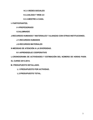  
	
  
	
  
	
  
3	
  
H.3.1.REDES SOCIALES	
  
H.3.2.BLOGS Y WEB 2.0	
  
H.3.3.MESTRE A CASA. 	
  
I- PARTICIPANTES.	
  
I-1-PROFESORADO	
  
I-2-ALUMNADO	
  
J-RECURSOS HUMANOS Y MATERIALES Y ALIANZAS CON OTRAS INSTITUCIONES.	
  
J-1-RECURSOS HUMANOS	
  
J-2-RECURSOS MATERIALES	
  
K-MEDIDAS DE ATENCIÓN A LA DIVERSIDAD.	
  
K-1-APRENDIZAJE COOPERATIVO	
  
L-CRONOGRAMA DE ACTIVIDADES Y ESTIMACIÓN DEL NÚMERO DE HORAS PARA
EL CURSO 2013-2014.	
  
M. PRESUPUESTO DETALLADO.	
  
L.1.PRESUPUESTO POR ACTIVIDAD.	
  
L.2.PRESUPUESTO TOTAL.	
  
 