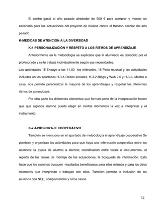  
	
  
	
  
	
  
32	
  
El centro gastó el año pasado alrededor de 600 € para comprar y montar un
escenario para las actuaciones del proyecto de música contra el fracaso escolar del año
pasado.	
  
K-MEDIDAS DE ATENCIÓN A LA DIVERSIDAD	
  
K-1-PERSONALIZACIÓN Y RESPETO A LOS RITMOS DE APRENDIZAJE 	
  
Anteriormente en la metodología se explicaba que el alumnado es conocido por el
profesorado y se le trabaja individualmente según sus necesidades. 	
  
Las actividades 15-Ensayo a las 11.00 los miércoles, 16-Patio musical y las actividades
incluidas en los apartados H-3-1-Redes sociales, H-3-2-Blogs y Web 2.0 y H-3-3- Mestre a
casa, nos permite personalizar la mayoría de los aprendizajes y respetar los diferentes
ritmos de aprendizaje. 	
  
Por otra parte los diferentes elementos que forman parte de la interpretación hacen
que que algunos alumno pueda elegir en ciertos momentos la voz a interpretar y el
instrumento.	
  
	
  
K-2-APRENDIZAJE COOPERATIVO	
  
También se menciona en el apartado de metodología el aprendizaje cooperativo Se
plantean y organizan las actividades para que haya una interacción cooperativa entre los
alumnos: la ayuda de alumno a alumno; coordinación entre voces e instrumentos, el
reparto de las tareas de montaje de las actuaciones; la búsqueda de información. Esto
hace que los alumnos busquen resultados beneficiosos para ellos mismos y para los otros
miembros que interpretan o trabajan con ellos. También permite la inclusión de los
alumnos con NEE, compensatoria y otros casos.	
  
 