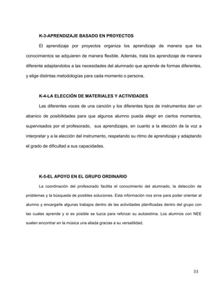  
	
  
	
  
	
  
33	
  
	
  
K-3-APRENDIZAJE BASADO EN PROYECTOS	
  
El aprendizaje por proyectos organiza los aprendizaje de manera que los
conocimientos se adquieren de manera flexible. Además, trata los aprendizaje de manera
diferente adaptandolos a las necesidades del alumnado que aprende de formas diferentes,
y elige distintas metodologías para cada momento o persona.
	
  
K-4-LA ELECCIÓN DE MATERIALES Y ACTIVIDADES	
  
Las diferentes voces de una canción y los diferentes tipos de instrumentos dan un
abanico de posibilidades para que algunos alumno pueda elegir en ciertos momentos,
supervisados por el profesorado, sus aprendizajes, en cuanto a la elección de la voz a
interpretar y a la elección del instrumento, respetando su ritmo de aprendizaje y adaptando
el grado de dificultad a sus capacidades.	
  
	
  
	
  
K-5-EL APOYO EN EL GRUPO ORDINARIO	
  
La coordinación del profesorado facilita el conocimiento del alumnado, la detección de
problemas y la búsqueda de posibles soluciones. Esta información nos sirve para poder orientar al
alumno y encargarle algunas trabajos dentro de las actividades planificadas dentro del grupo con
las cuales aprende y si es posible se luzca para reforzar su autoestima. Los alumnos con NEE
suelen encontrar en la música una aliada gracias a su versatilidad.	
  
 