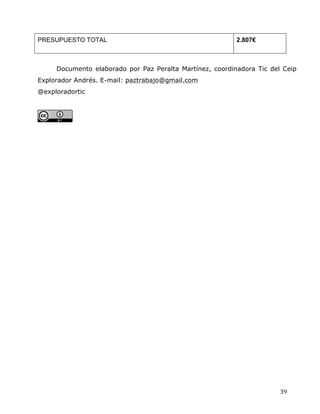  
	
  
	
  
	
  
39	
  
PRESUPUESTO TOTAL	
   2.807€	
  
	
  
Documento elaborado por Paz Peralta Martínez, coordinadora Tic del Ceip
Explorador Andrés. E-mail: paztrabajo@gmail.com 	
  
@exploradortic 	
  
	
  
	
  
	
  
 