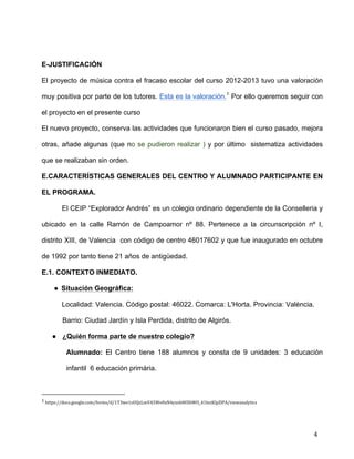  
	
  
	
  
	
  
4	
  
	
  
	
  
E-JUSTIFICACIÓN	
  
El proyecto de música contra el fracaso escolar del curso 2012-2013 tuvo una valoración
muy positiva por parte de los tutores. Esta es la valoración.1
Por ello queremos seguir con
el proyecto en el presente curso	
  
El nuevo proyecto, conserva las actividades que funcionaron bien el curso pasado, mejora
otras, añade algunas (que no se pudieron realizar ) y por último sistematiza actividades
que se realizaban sin orden.	
  
E.CARACTERÍSTICAS GENERALES DEL CENTRO Y ALUMNADO PARTICIPANTE EN
EL PROGRAMA.	
  
El CEIP “Explorador Andrés” es un colegio ordinario dependiente de la Conselleria y
ubicado en la calle Ramón de Campoamor nº 88. Pertenece a la circunscripción nº I,
distrito XIII, de Valencia con código de centro 46017602 y que fue inaugurado en octubre
de 1992 por tanto tiene 21 años de antigüedad.	
  
E.1. CONTEXTO INMEDIATO.	
  
● Situación Geográfica:	
  
Localidad: Valencia. Código postal: 46022. Comarca: L'Horta. Provincia: València.	
  
Barrio: Ciudad Jardín y Isla Perdida, distrito de Algirós.	
  
● ¿Quién forma parte de nuestro colegio?	
  
Alumnado: El Centro tiene 188 alumnos y consta de 9 unidades: 3 educación
infantil 6 educación primària. 	
  
	
  	
  	
  	
  	
  	
  	
  	
  	
  	
  	
  	
  	
  	
  	
  	
  	
  	
  	
  	
  	
  	
  	
  	
  	
  	
  	
  	
  	
  	
  	
  	
  	
  	
  	
  	
  	
  	
  	
  	
  	
  	
  	
  	
  	
  	
  	
  	
  	
  	
  	
  	
  	
  	
  	
  	
  	
  	
  	
  	
  	
  
1	
  https://docs.google.com/forms/d/1T3we1sUQzLmVA5We0xN4yxnh8OIbWO_41lezKlpZlPA/viewanalytics	
  
 