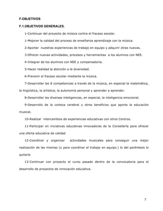  
	
  
	
  
	
  
7	
  
F-OBJETIVOS	
  
F.1.OBJETIVOS GENERALES. 	
  
1-Continuar del proyecto de música contra el fracaso escolar.	
  
1-Mejorar la calidad del proceso de enseñanza aprendizaje con la música.	
  
2-Aportar nuestras experiencias de trabajo en equipo y adquirir otras nuevas.	
  
3-Ofrecer nuevas actividades, procesos y herramientas a los alumnos con NEE.	
  
4-Integrar de los alumnos con NEE y compensatoria.	
  
5-Hacer realidad la atención a la diversidad.	
  
6-Prevenir el fracaso escolar mediante la música. 	
  
7-Desarrollar las 8 competencias a través de la música, en especial la matemática,
la lingüística, la artística, la autonomía personal y aprender a aprender.	
  
8-Desarrollar las diversas inteligencias, en especial, la inteligencia emocional.	
  
9-Desarrollo de la corteza cerebral y otros beneficios que aporta la educación
musical.	
  
10-Realizar intercambios de experiencias educativas con otros Centros.	
  
11-Participar en iniciativas educativas innovadoras de la Consellería para ofrecer
una oferta educativa de calidad	
  
12-Coordinar y organizar actividades musicales para conseguir una mejor
realización de las mismas (y para coordinar el trabajo en equipo.) lo del paréntesis lo
quitaría	
  
13-Continuar con proyecto el curso pasado dentro de la convocatoria para el
desarrollo de proyectos de innovación educativa.	
  
 