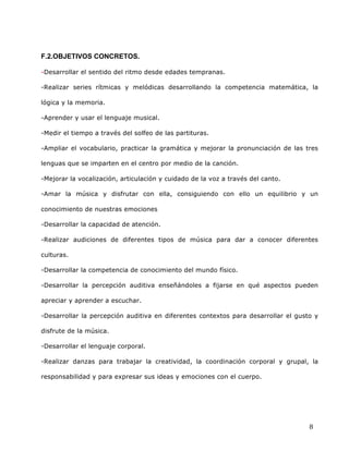  
	
  
	
  
	
  
8	
  
	
  
F.2.OBJETIVOS CONCRETOS.	
  
-Desarrollar el sentido del ritmo desde edades tempranas.	
  
-Realizar series rítmicas y melódicas desarrollando la competencia matemática, la
lógica y la memoria.	
  
-Aprender y usar el lenguaje musical.	
  
-Medir el tiempo a través del solfeo de las partituras.	
  
-Ampliar el vocabulario, practicar la gramática y mejorar la pronunciación de las tres
lenguas que se imparten en el centro por medio de la canción.	
  
-Mejorar la vocalización, articulación y cuidado de la voz a través del canto.	
  
-Amar la música y disfrutar con ella, consiguiendo con ello un equilibrio y un
conocimiento de nuestras emociones 	
  
-Desarrollar la capacidad de atención.	
  
-Realizar audiciones de diferentes tipos de música para dar a conocer diferentes
culturas. 	
  
-Desarrollar la competencia de conocimiento del mundo físico.	
  
-Desarrollar la percepción auditiva enseñándoles a fijarse en qué aspectos pueden
apreciar y aprender a escuchar.	
  
-Desarrollar la percepción auditiva en diferentes contextos para desarrollar el gusto y
disfrute de la música.	
  
-Desarrollar el lenguaje corporal.	
  
-Realizar danzas para trabajar la creatividad, la coordinación corporal y grupal, la
responsabilidad y para expresar sus ideas y emociones con el cuerpo.	
  
 
