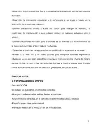  
	
  
	
  
	
  
9	
  
-Desarrollar la psicomotricidad fina y la coordinación mediante el uso de instrumentos
musicales.	
  
-Desarrollar la inteligencia emocional y la pertenencia a un grupo a través de la
realización de actuaciones conjuntas.	
  
-Realizar actuaciones dentro y fuera del centro para trabajar la memoria, la
creatividad, la improvisación y para adquirir soltura en cualquier actuación ante el
público.	
  
-Realizar actuaciones musicales para el disfrute de las familias y el mantenimiento de
la ilusión del alumnado ante el trabajo y esfuerzo.	
  
-Valorar las actuaciones para desarrollar un sentido crítico respetuoso y personal.	
  
-Utilizar la la Web 2.0 y las redes sociales para compartir nuestras experiencias
educativas y para que sean accesibles en cualquier momento dentro y fuera del horario
escolar. Utilizar o conocer las herramientas digitales a nuestro alcance para trabajar
con la música online: editores de partitura, grabadores, edición de audio...	
  
	
  
G-METODOLOGÍA	
  
G-1-ORGANIZACIÓN EN GRUPOS	
  
G-1-1-AUDICIÓN	
  
Se realizan las audiciones en diferentes contextos. 	
  
-Gran grupo en las entradas, salidas, fiestas, actuaciones...	
  
-Grupo mediano: por ciclos, en el comedor, en determinadas salidas, en clase.	
  
-Pequeño grupo. clase, patio musical.	
  
-Individual: trabajos en la Web 2.0 y en las redes sociales.
 