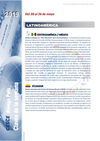 Dirección de Riesgo País y Gestión de Deuda
Del 20 al 26 de mayo
CCCEEENNNTTTRRROOOAAAMMMÉÉÉRRRIIICCCAAA /// MMMÉÉÉXXXIIICCCOOO
México impulsa un “Plan Marshall” para Centroamérica. La Comisión Económica para
América Latina y el Caribe (CEPAL) ha presentado, el 20 de mayo, su propuesta para el
Plan de Desarrollo Integral El Salvador-Guatemala-Honduras-México. El objetivo es
formular un diagnóstico y presentar recomendaciones para avanzar hacia un nuevo
estilo de desarrollo que también aborde la complejidad de los procesos migratorios. Los
presidentes de El Salvador, Guatemala, Honduras y México solicitaron, en diciembre de
2018, que la CEPAL elaborase un plan, que muchos ya denominan como “Plan Marshall”,
para buscar una solución a los problemas que están detrás del notable y persistente
aumento de la migración. En última instancia, el Gobierno mexicano aspira a convencer
a Estados Unidos, país objetivo de las personas migrantes de estos países, a que invierta
10.000 mill.$ para favorecer el desarrollo de las áreas de energía, infraestructura e
inversión en El Salvador, Honduras, Guatemala y el sur de México. El documento
estratégico propone un cambio de visión al abordar la movilidad como un asunto de
seguridad humana que abarca los derechos humanos, la seguridad pública y la defensa
y medios de vida para las personas en lugar de abordarla como un fenómeno de
seguridad del Estado o seguridad nacional. El documento incluye treinta
recomendaciones derivadas de cuatro ejes programáticos acordados por los cuatro
países: desarrollo económico, bienestar social, sostenibilidad ambiental y gestión de
riesgos, y gestión integral del ciclo migratorio con seguridad humana.
EEECCCUUUAAADDDOOORRR
Nuevo miembro del Centro de Desarrollo de la OCDE. Ecuador ha sido aceptado como
nuevo miembro del Centro de Desarrollo de la Organización para la Cooperación y el
Desarrollo Económico (OCDE) el pasado 21 de mayo. Con la inclusión Ecuador formará
parte también del Programa Regional OCDE para América Latina y el Caribe cuyos pilares
se centran en la productividad, inclusión y buena gobernanza. El Centro de Desarrollo
es un foro para el diálogo y análisis entre gobiernos y actores no tradicionales, entre
ellos, el sector privado, fundaciones y la academia. Ecuador ha atribuido el ingreso a la
confianza generada en la comunidad internacional. Su presidente Lenin Moreno confía
que la cercanía a la OCDE aumentará la visibilidad del país, posibilitándole captar en
mejor forma inversión extranjera directa.
LATINOAMÉRICA
 