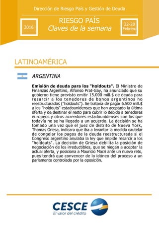 RIESGO PAÍS
Claves de la semana
Dirección de Riesgo País y Gestión de Deuda
2016
22­28
Febrero
LATINOAMÉRICA
ARGENTINA 
Emisión de deuda para los "holdouts". El Ministro de
Finanzas Argentino, Alfonso Prat­Gay, ha anunciado que su
gobierno tiene previsto emitir 15.000 mill.$ de deuda para
resarcir a los tenedores de bonos argentinos no
reestructurados ("holdouts"). Se trataría de pagar 6.500 mill.$
a los "holdouts" estadounidenses que han aceptado la última
oferta y de destinar el resto para cubrir lo debido a tenedores
europeos y otros acreedores estadounidenses con los que
todavía no se ha llegado a un acuerdo. La decisión se ha
tomado una vez que el juez de distrito de Nueva York,
Thomas Griesa, indicara que iba a levantar la medida cautelar
de congelar los pagos de la deuda reestructurada si el
Congreso argentino anulaba la ley que impide resarcir a los
"holdouts". La decisión de Griesa debilita la posición de
negociación de los irreductibles, que se niegan a aceptar la
actual oferta, y posiciona a Mauricio Macri ante un nuevo reto,
pues tendrá que convencer de lo idóneo del proceso a un
parlamento controlado por la oposición.
 