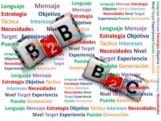Lenguaje
Mensaje
Estrategia
Objetivo
Táctica
Intereses
Necesidades
Nivel
Target
Experiencia Puesto Generación

Lenguaje Mensaje Estrategia
Objetivo Táctica Intereses
Necesidades Nivel Target
Experiencia Puesto Generación

Lenguaje Mensaje
Estrategia Objetivo
Táctica Intereses
Necesidades Nivel
Target Experiencia
Puesto Generación

Lenguaje Mensaje Estrategia Objetivo Táctica Intereses Necesidades
Nivel Target Experiencia Puesto Generación

Lenguaje
Mensaje
Estrategia
Objetivo
Táctica
Intereses
Necesidades
Nivel
Target Experiencia
Puesto
Generación

Lenguaje
Mensaje
Estrategia
Objetivo
Táctica
Intereses
Necesidades
Nivel Target
Experiencia
Puesto
Generación

Lenguaje Mensaje
Lenguaje Mensaje
Lenguaje Mensaje
Estrategia Objetivo Táctica Estrategia Objetivo Estrategia Objetivo Táctica
Táctica Intereses
Intereses Necesidades
Intereses Necesidades
Necesidades Nivel
Nivel Target Experiencia
Nivel Target Experiencia Target Experiencia
Puesto Generación
Puesto Generación
Puesto Generación
Lenguaje Mensaje Estrategia Objetivo Táctica Intereses Necesidades
Nivel Target Experiencia Puesto Generación

 