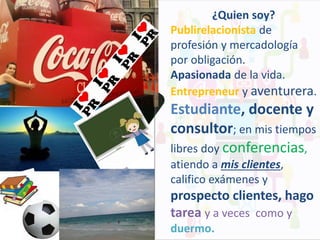 ¿Quien soy?
Publirelacionista de
profesión y mercadología
por obligación.
Apasionada de la vida.
Entrepreneur y aventurera.

Estudiante, docente y
consultor; en mis tiempos
libres doy conferencias,
atiendo a mis clientes,
califico exámenes y

prospecto clientes, hago
tarea y a veces como y
duermo.

 