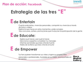 Plan de acción: Facebook

     Estrategia de las tres “E”

    E de Entertain
         Cuenta anécdotas, vivencias persona...