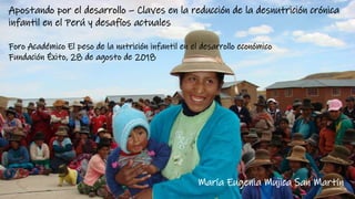 Apostando por el desarrollo – Claves en la reducción de la desnutrición crónica
infantil en el Perú y desafíos actuales
Foro Académico El peso de la nutrición infantil en el desarrollo económico
Fundación Éxito, 28 de agosto de 2018
María Eugenia Mujica San Martín
 